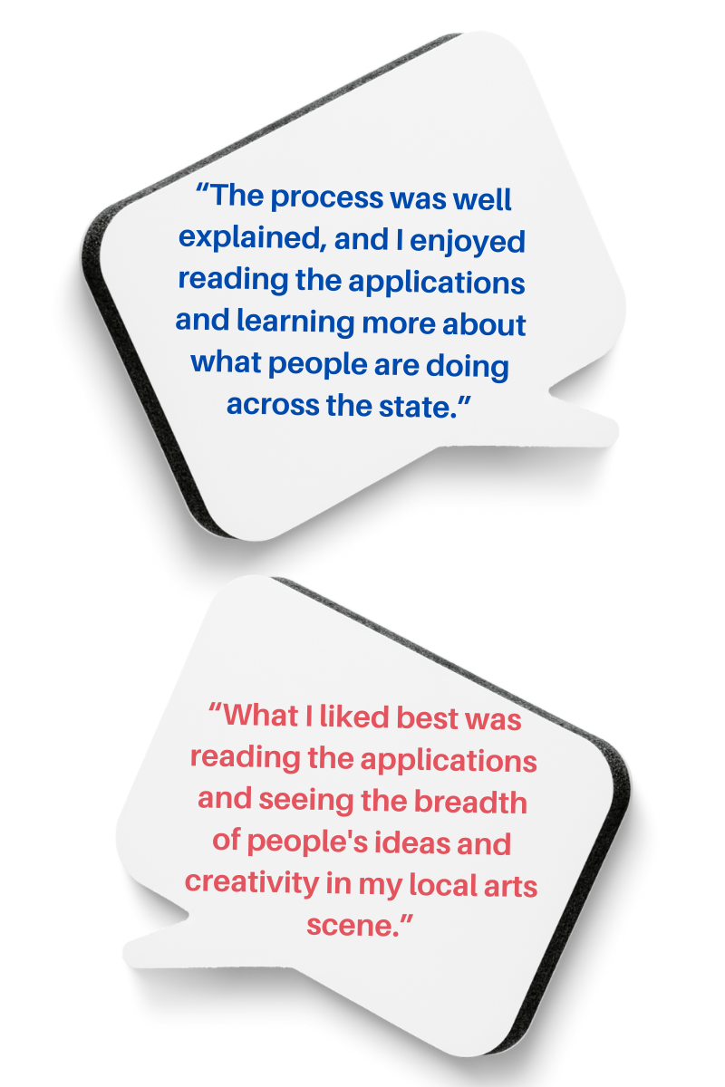 Two thought bubbles with the words, “The process was well explained, and I enjoyed reading the applications and learning more about what people are doing across the state.” and “What I liked best was reading the applications and seeing the breadth of people’s ideas and creativity in my local arts scene.”